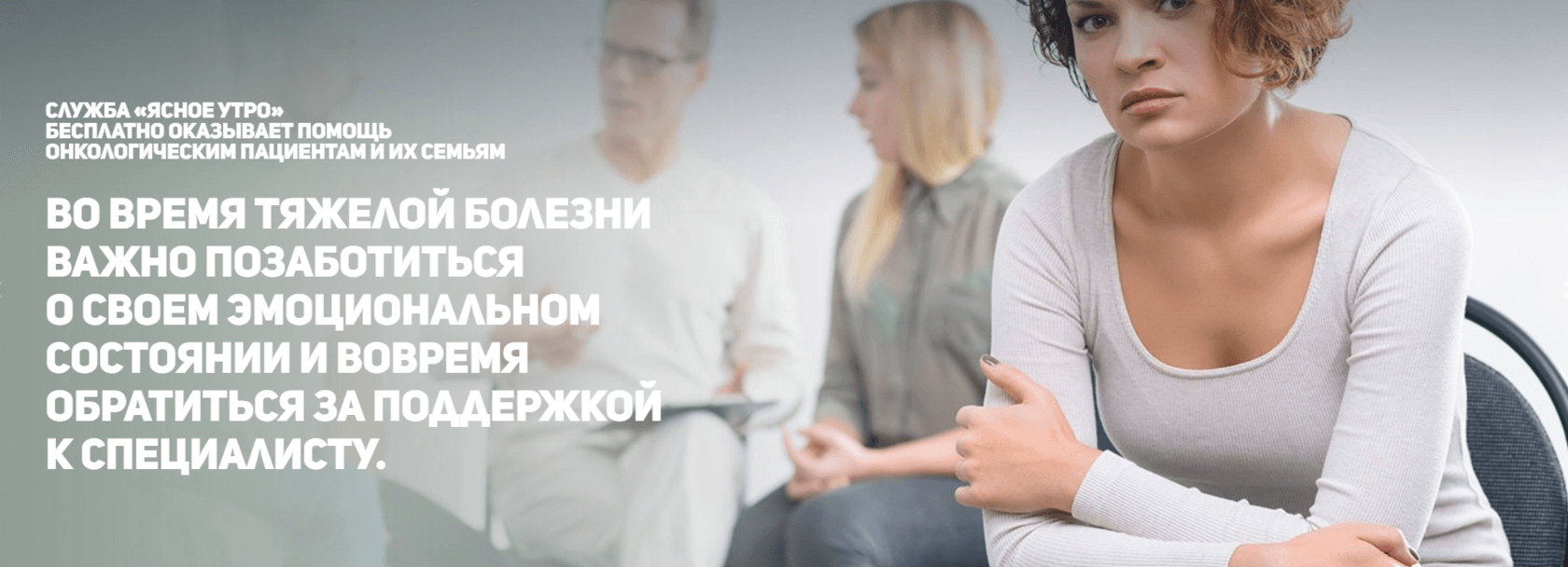 Женщина с короткими кудрявыми светлыми волосами в светло-серой кофте сидит на стуле, скрестив руки перед собой. Слева немного позади нее находится женщина с длинными светлыми волосами в серой рубашке и серых джинсах. Слева от которой находится мужчина с короткими седыми волосами в очках, белой кофте и белых брюках. В руках он держит планшет для бумаг. Слева от мужчины размещен заголовок: «Во время тяжелой болезни важно позаботиться о своем эмоциональном состоянии и вовремя обратиться за поддержкой к специалисту». Выше заголовка расположен текст: «Служба «Ясное утро» бесплатно оказывает помощь онкологическим пациентам и их семьям».